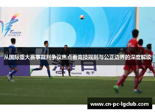 从国际重大赛事裁判争议焦点看竞技规则与公正边界的深度解读