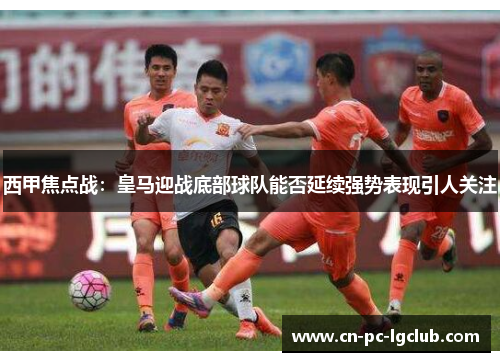 西甲焦点战:皇马迎战底部球队能否延续强势表现引人关注 西甲焦点战:皇马迎战底部球队能否延续强势表现引人关注
