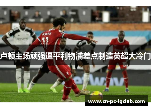 卢顿主场顽强逼平利物浦差点制造英超大冷门