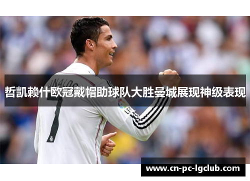哲凯赖什欧冠戴帽助球队大胜曼城展现神级表现 哲凯赖什欧冠戴帽助球队大胜曼城展现神级表现