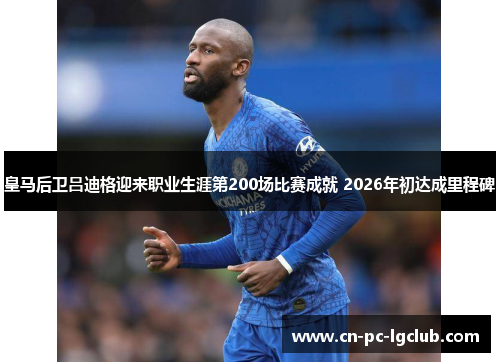 皇马后卫吕迪格迎来职业生涯第200场比赛成就 2026年初达成里程碑 皇马后卫吕迪格迎来职业生涯第200场比赛成就 2026年初达成里程碑