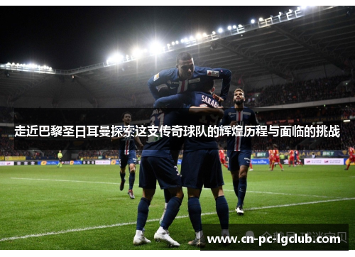 走近巴黎圣日耳曼探索这支传奇球队的辉煌历程与面临的挑战