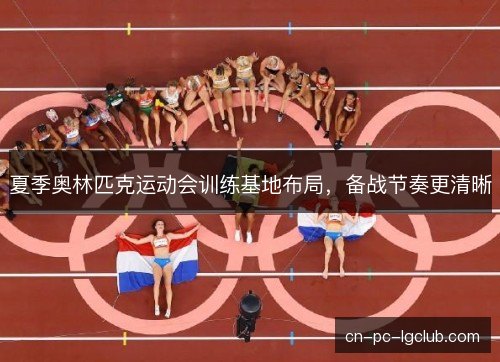 夏季奥林匹克运动会训练基地布局,备战节奏更清晰 夏季奥林匹克运动会训练基地布局,备战节奏更清晰